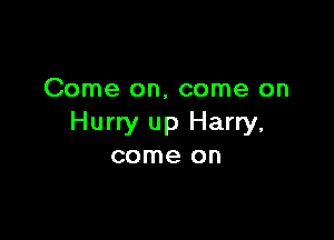 Come on, come on

Hurry up Harry,
come on