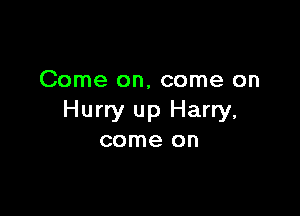 Come on, come on

Hurry up Harry,
come on