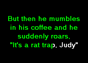 But then he mumbles
in his coffee and he

suddenly roars,
It's a rat trap, Judy