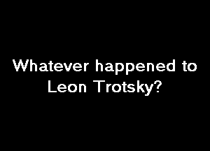 Whatever happened to

Leon Trots ky?