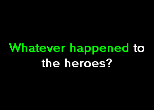 Whatever happened to

the heroes?
