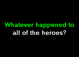 Whatever happened to

all of the heroes?