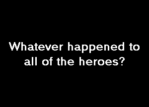 Whatever happened to

all of the heroes?
