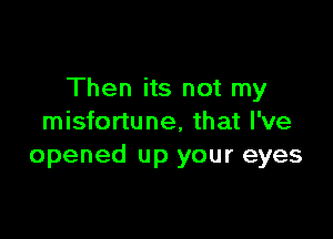 Then its not my

misfortune, that I've
opened up your eyes