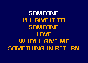 SOMEONE
I'LL GIVE IT TO
SOMEONE
LOVE
WHO'LL GIVE ME
SOMETHING IN RETURN