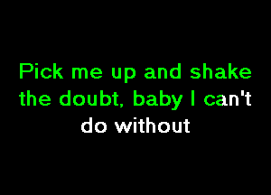 Pick me up and shake

the doubt, baby I can't
do without