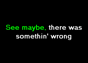 See maybe, there was

somethin' wrong