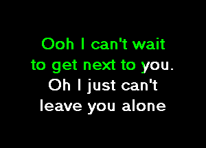 Ooh I can't wait
to get next to you.

Oh I just can't
leave you alone