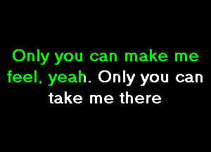 Only you can make me

feel, yeah. Only you can
take me there