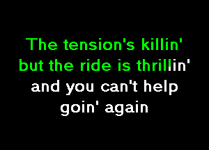 The tension's killin'
but the ride is thrillin'

and you can't help
goin' again