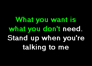 What you want is
what you don't need.

Stand up when you're
talking to me