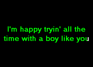 I'm happy tryin' all the

time with a boy like you