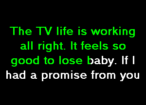 The TV life is working
all right. It feels so
good to lose baby. If I
had a promise from you