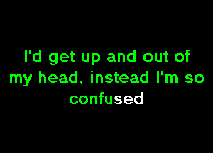 I'd get up and out of

my head, instead I'm so
confused