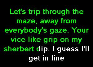 Let's trip through the
maze, away from
everybody's gaze. Your
vice like grip on my
sherbert dip. I guess I'll
get in line