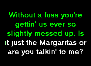 Without a fuss you're
gettin' us ever so
slightly messed up. Is
it just the Margaritas or
are you talkin' to me?