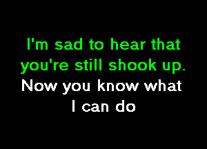 I'm sad to hear that
you're still shook up.

Now you know what
I can do