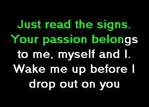 Just read the signs.
Your passion belongs
to me, myself and l.
Wake me up before I
drop out on you