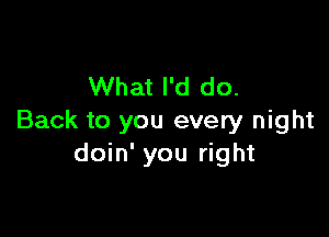 What I'd do.

Back to you every night
doin' you right