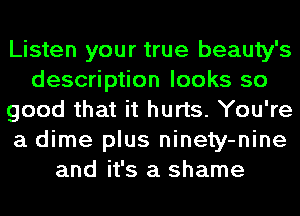 Listen your true beauty's
description looks so
good that it hurts. You're
a dime plus ninety-nine
and it's a shame