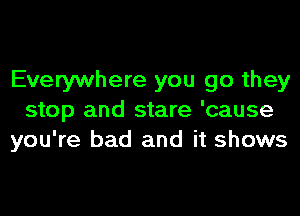 Everywhere you go they

stop and stare 'cause
you're bad and it shows