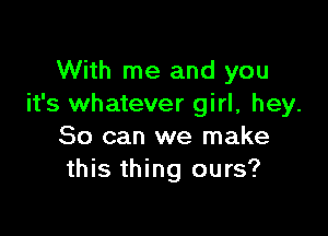 With me and you
it's whatever girl, hey.

So can we make
this thing ours?