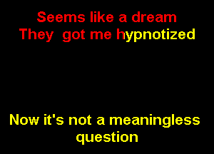 Seems like a dream
They got me hypnotized

Now it's not a meaningless
ques on