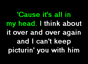 'Cause it's all in
my head. I think about
it over and over again

and I can't keep
picturin' you with him