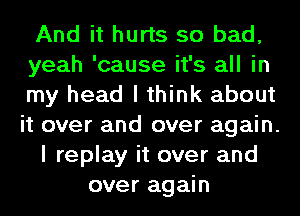 And it hurts so bad,
yeah 'cause it's all in
my head I think about
it over and over again.
I replay it over and
over again