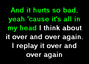 And it hurts so bad,
yeah 'cause it's all in
my head I think about
it over and over again.
I replay it over and
over again