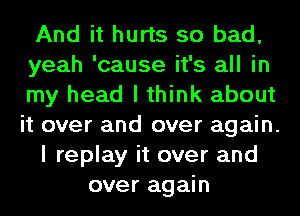 And it hurts so bad,
yeah 'cause it's all in
my head I think about
it over and over again.
I replay it over and
over again