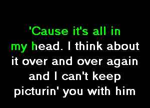 'Cause it's all in
my head. I think about
it over and over again

and I can't keep
picturin' you with him