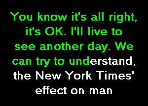 You know it's all right,
it's OK. I'll live to
see another day. We
can try to understand,
the New York Times'
effect on man