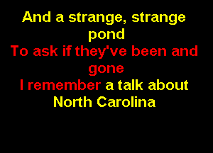 And a strange, strange
pond
To ask if they've been and
gone
I remember a talk about
North Carolina