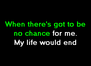 When there's got to be

no chance for me.
My life would end