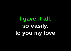 I gave it all,

so easily,
to you my love