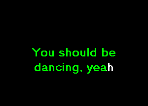 You should be

dancing, yeah