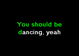 You should be

dancing, yeah