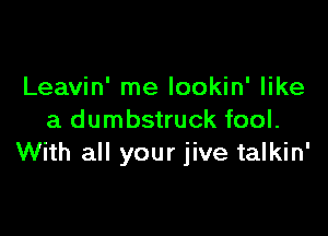 Leavin' me lookin' like

a dumbstruck fool.
With all your jive talkin'