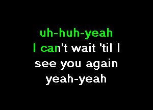 uh-huh-yeah
I can't wait 'til I

see you again
yeah-yeah