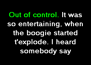 Out of control. It was
so entertaining, when
the boogie started
t'explode. I heard
somebody say