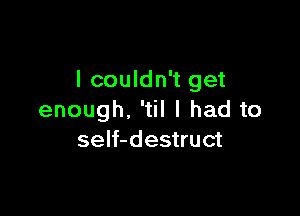 I couldn't get

enough. 'til I had to
seIf-destruct