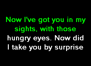 Now I've got you in my
sights, with those

hungry eyes. Now did
I take you by surprise