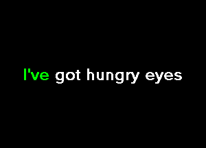 I've got hungry eyes