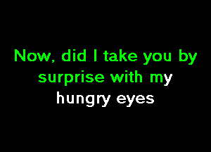 Now, did I take you by

surprise with my
hungry eyes
