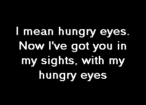 I mean hungry eyes.
Now I've got you in

my sights, with my
hungry eyes