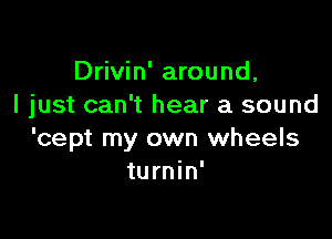 Drivin' around,
I just can't hear a sound

'cept my own wheels
turnin'