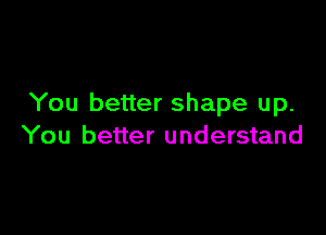 You better shape up.

You better understand