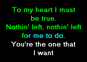 To my heart I must
be true.
Nothin' left, nothin' left

for me to do.
You're the one that
I want