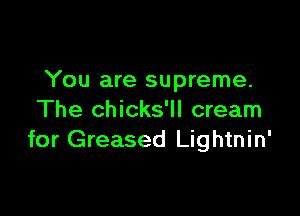 You are supreme.

The chicks'll cream
for Greased Lightnin'